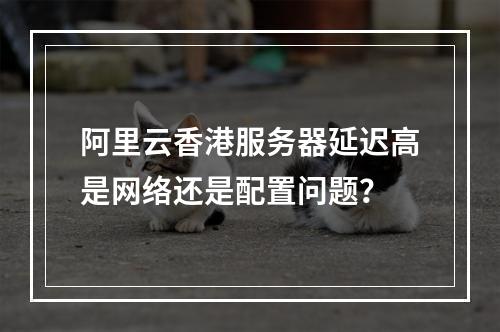 阿里云香港服务器延迟高是网络还是配置问题？