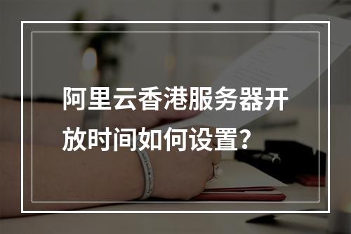 阿里云香港服务器开放时间如何设置？