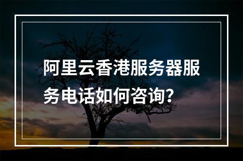 阿里云香港服务器服务电话如何咨询？