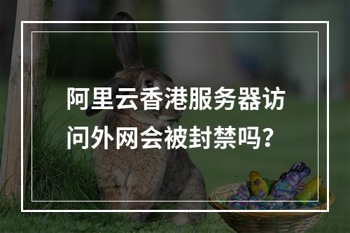 阿里云香港服务器访问外网会被封禁吗？