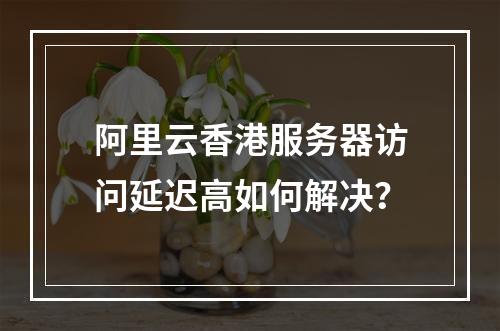 阿里云香港服务器访问延迟高如何解决？