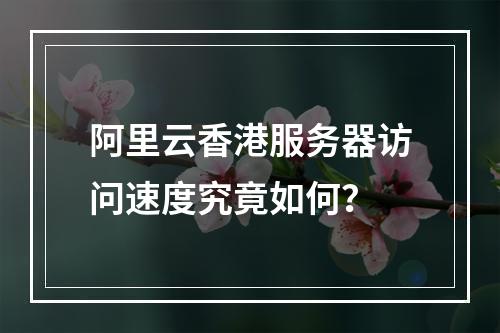 阿里云香港服务器访问速度究竟如何？