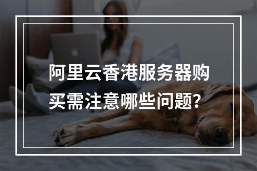 阿里云香港服务器购买需注意哪些问题？