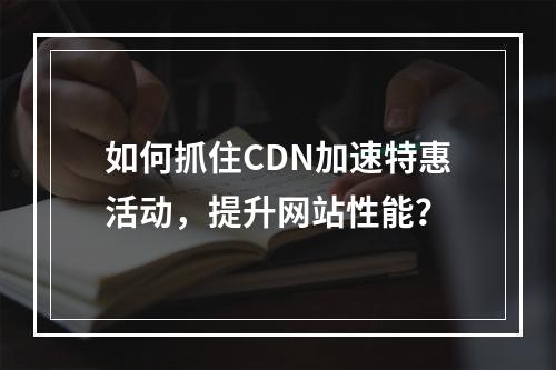 如何抓住CDN加速特惠活动,提升网站性能?