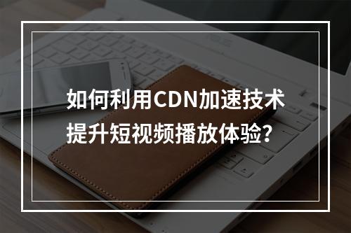 如何利用CDN加速技术提升短视频播放体验?