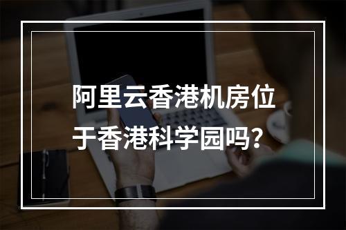 阿里云香港机房位于香港科学园吗？