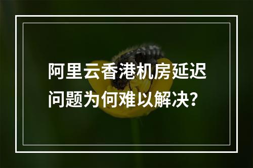 阿里云香港机房延迟问题为何难以解决？