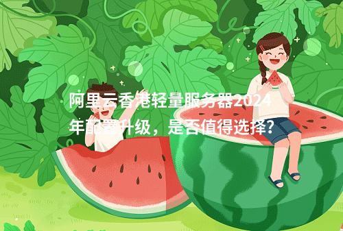 阿里云香港轻量服务器2024年配置升级，是否值得选择？