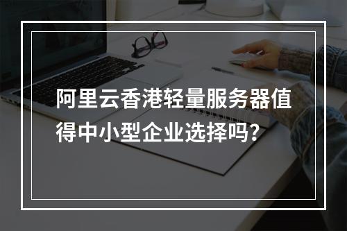 阿里云香港轻量服务器值得中小型企业选择吗？