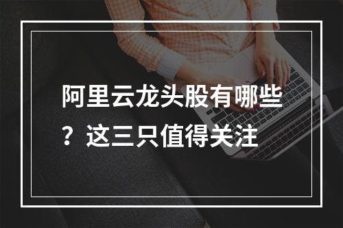 阿里云龙头股有哪些？这三只值得关注
