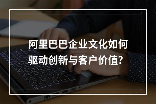 阿里巴巴企业文化如何驱动创新与客户价值？
