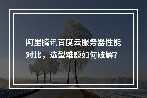 阿里腾讯百度云服务器性能对比，选型难题如何破解？