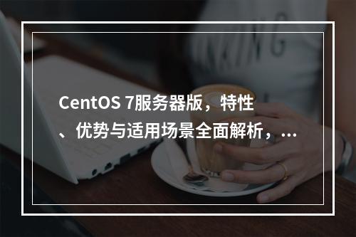 CentOS 7服务器版,特性、优势与适用场景全面解析,你了解多少?