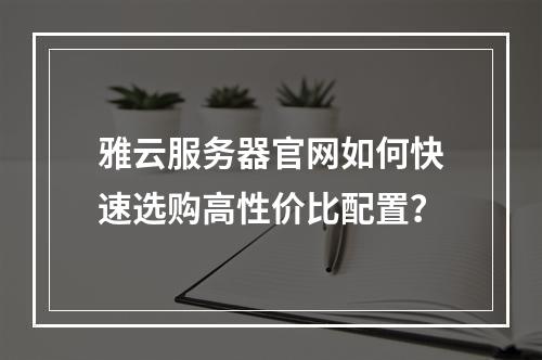 雅云服务器官网如何快速选购高性价比配置？