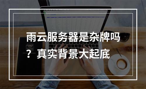 雨云服务器是杂牌吗？真实背景大起底
