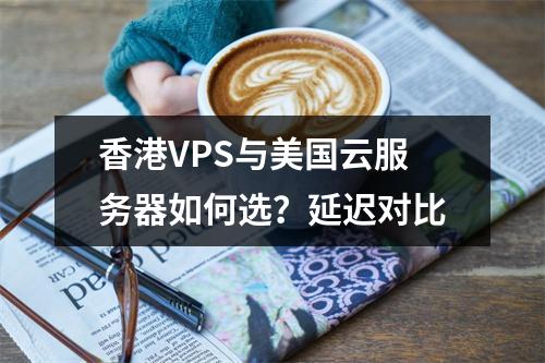 香港VPS与美国云服务器如何选？延迟对比