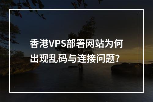 香港VPS部署网站为何出现乱码与连接问题？