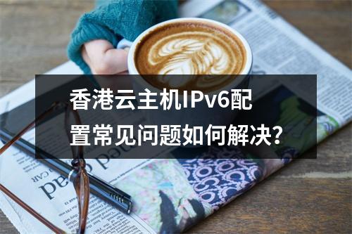 香港云主机IPv6配置常见问题如何解决？