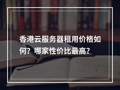 香港云服务器租用价格如何？哪家性价比最高？