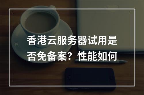 香港云服务器试用是否免备案？性能如何