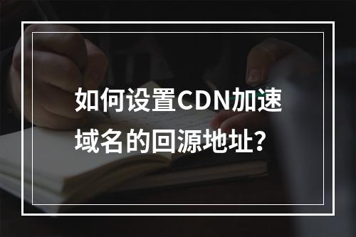如何设置CDN加速域名的回源地址?