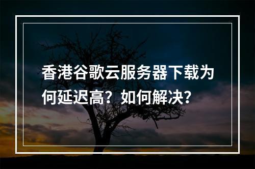 香港谷歌云服务器下载为何延迟高？如何解决？
