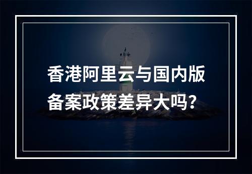 香港阿里云与国内版备案政策差异大吗？