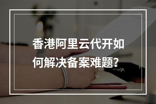 香港阿里云代开如何解决备案难题？