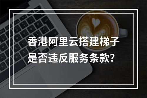 香港阿里云搭建梯子是否违反服务条款？