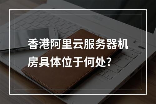 香港阿里云服务器机房具体位于何处？