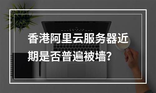 香港阿里云服务器近期是否普遍被墙？