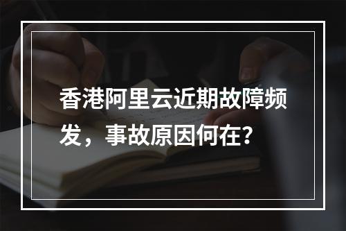 香港阿里云近期故障频发，事故原因何在？