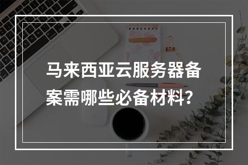 马来西亚云服务器备案需哪些必备材料？