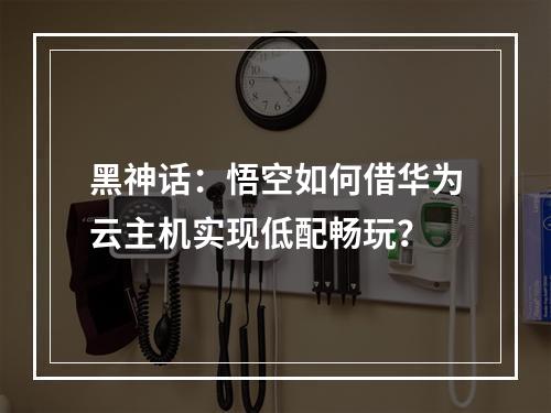 黑神话：悟空如何借华为云主机实现低配畅玩？