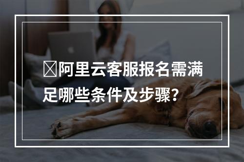 ️阿里云客服报名需满足哪些条件及步骤？