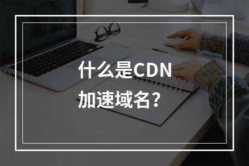 什么是CDN加速域名?