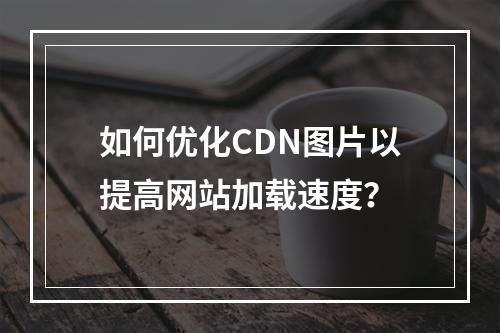 如何优化CDN图片以提高网站加载速度?