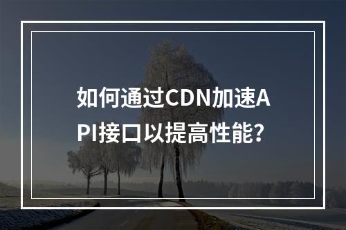 如何通过CDN加速API接口以提高性能?