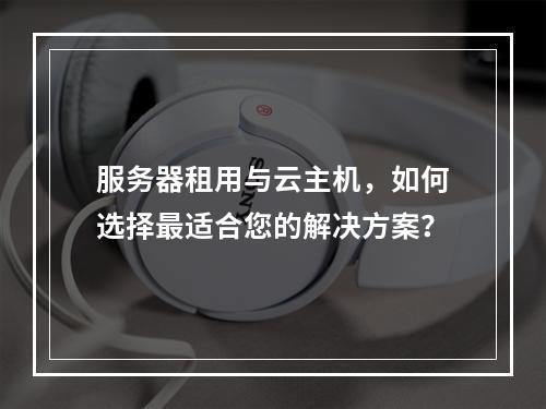 服务器租用与云主机,如何选择最适合您的解决方案?