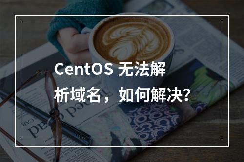 CentOS 无法解析域名,如何解决?