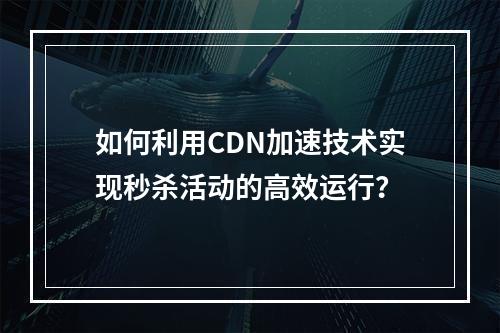 如何利用CDN加速技术实现秒杀活动的高效运行?