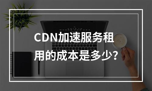 CDN加速服务租用的成本是多少?