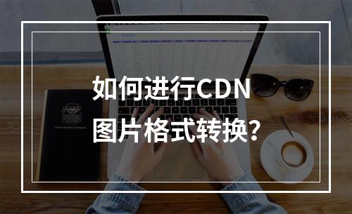 如何进行CDN图片格式转换?