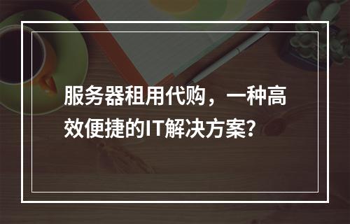 服务器租用代购,一种高效便捷的IT解决方案?