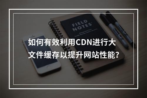 如何有效利用CDN进行大文件缓存以提升网站性能?