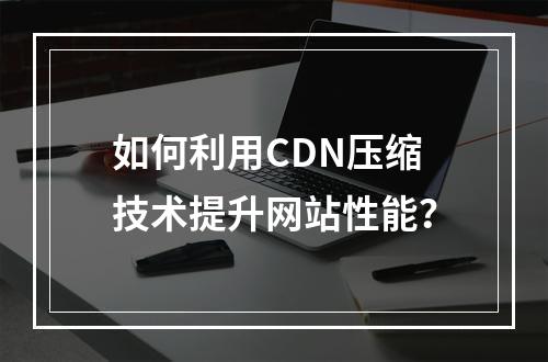 如何利用CDN压缩技术提升网站性能?