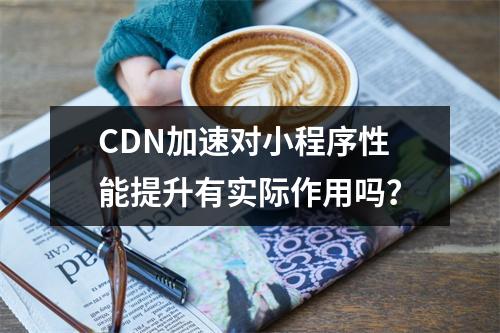 CDN加速对小程序性能提升有实际作用吗?