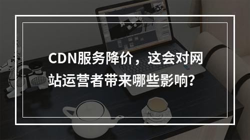 CDN服务降价,这会对网站运营者带来哪些影响?