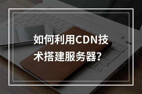 如何利用CDN技术搭建服务器?