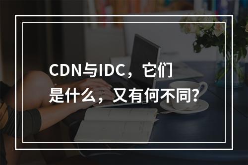 CDN与IDC,它们是什么,又有何不同?